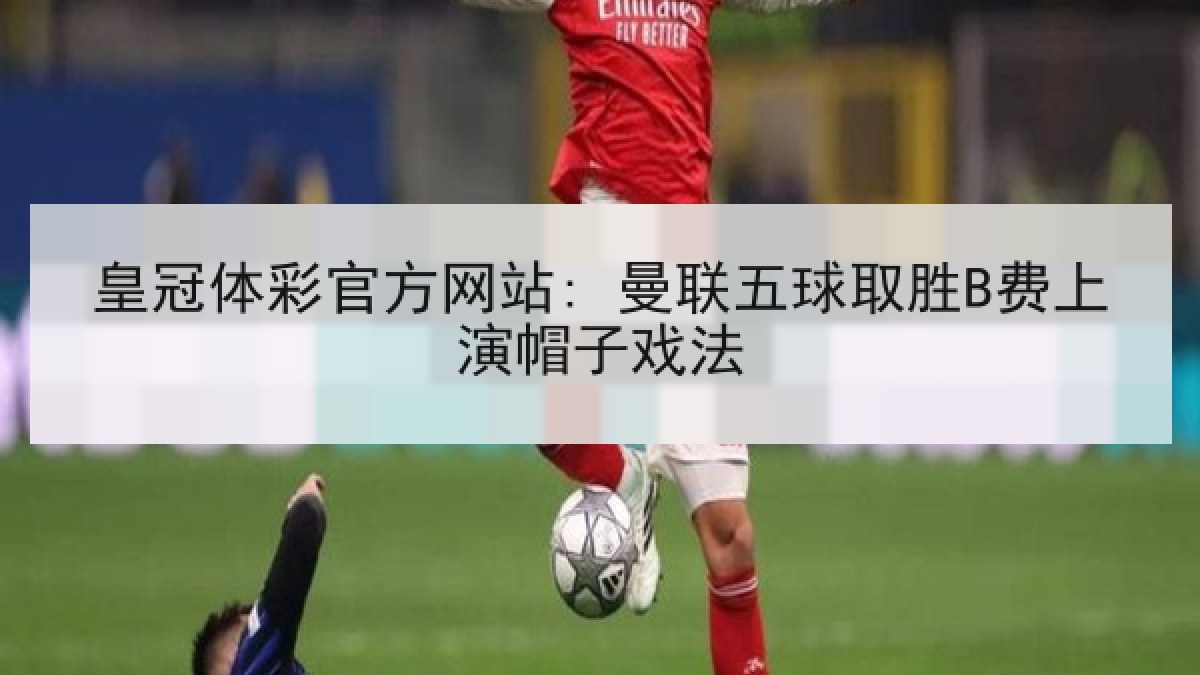 皇冠体彩官方网站: 曼联五球取胜B费上演帽子戏法